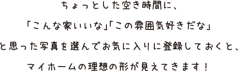 ちょっとした空き時間に、「こんな家いいな」「この雰囲気好きだな」と思った写真を選んでお気に入りに登録しておくと、マイホームの理想の形が見えてきます！