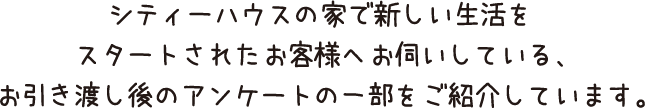 シティーハウスの家で新しい生活をスタートされたお客様へお伺いしている、お引渡し後のアンケートの一部をご紹介しています。